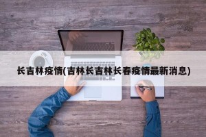 长吉林疫情(吉林长吉林长春疫情最新消息)